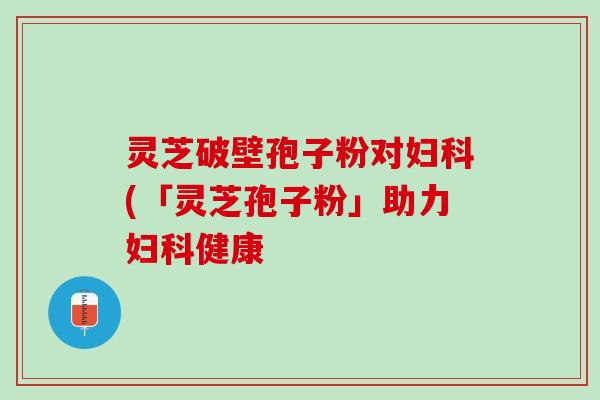 灵芝破壁孢子粉对妇科(「灵芝孢子粉」助力妇科健康