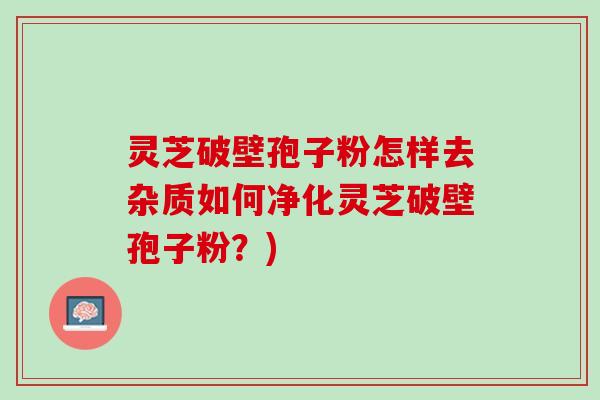 灵芝破壁孢子粉怎样去杂质如何净化灵芝破壁孢子粉？)