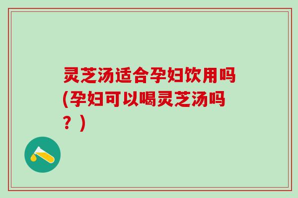 灵芝汤适合孕妇饮用吗(孕妇可以喝灵芝汤吗？)