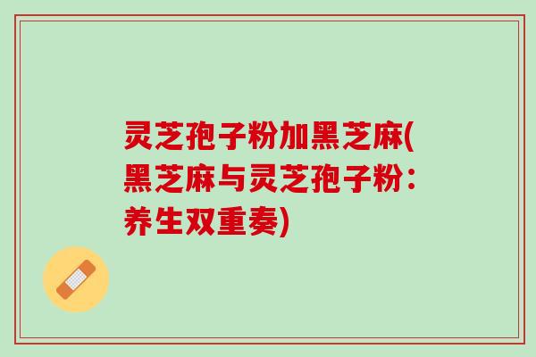灵芝孢子粉加黑芝麻(黑芝麻与灵芝孢子粉：养生双重奏)