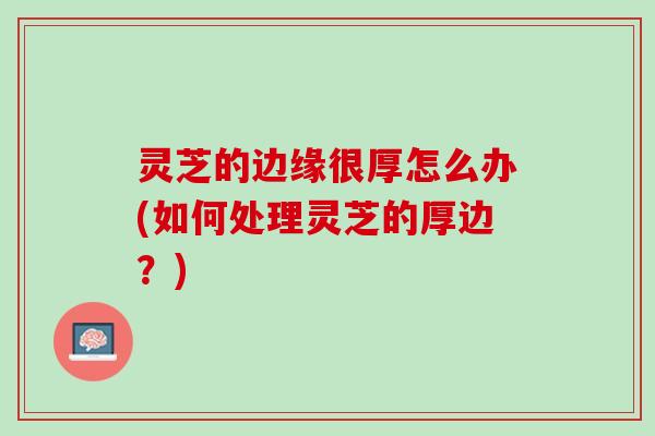 灵芝的边缘很厚怎么办(如何处理灵芝的厚边？)