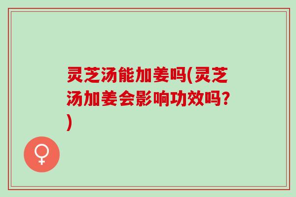 灵芝汤能加姜吗(灵芝汤加姜会影响功效吗?) 灵芝汤能加姜吗(灵芝汤加姜会影响功效吗?)