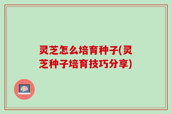 灵芝怎么培育种子(灵芝种子培育技巧分享)