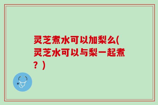 灵芝煮水可以加梨么(灵芝水可以与梨一起煮？)