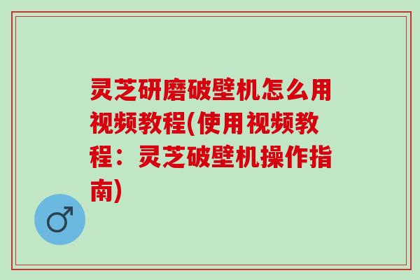 灵芝研磨破壁机怎么用视频教程(使用视频教程：灵芝破壁机操作指南)