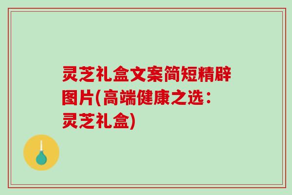 灵芝礼盒文案简短精辟图片(高端健康之选：灵芝礼盒)