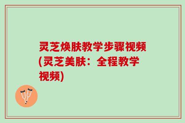 灵芝焕肤教学步骤视频(灵芝美肤:全程教学视频) 灵芝焕肤教学步骤视频(灵芝美肤:全程教学视频)