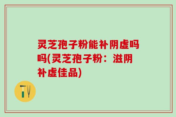 灵芝孢子粉能补阴虚吗吗(灵芝孢子粉：滋阴补虚佳品)