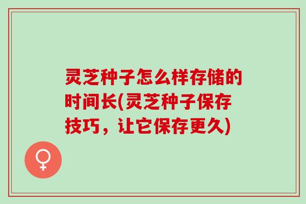灵芝种子怎么样存储的时间长(灵芝种子保存技巧，让它保存更久)