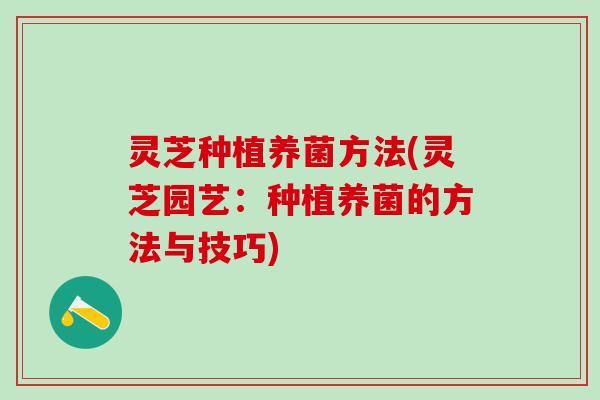 灵芝种植养菌方法(灵芝园艺:种植养菌的方法与技巧) 灵芝种植养菌方法(灵芝园艺:种植养菌的方法与技巧)