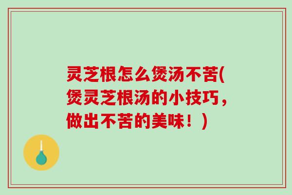灵芝根怎么煲汤不苦(煲灵芝根汤的小技巧，做出不苦的美味！)