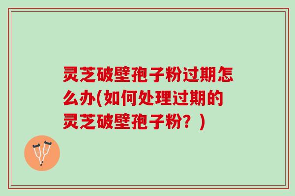 灵芝破壁孢子粉过期怎么办(如何处理过期的灵芝破壁孢子粉？)