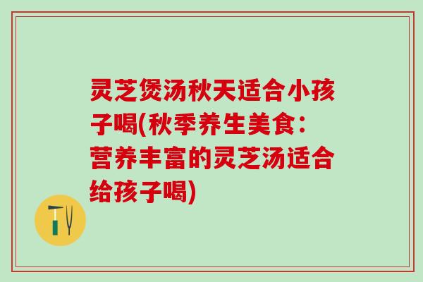 灵芝煲汤秋天适合小孩子喝(秋季养生美食：营养丰富的灵芝汤适合给孩子喝)