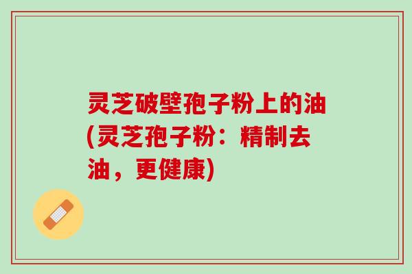 灵芝破壁孢子粉上的油(灵芝孢子粉:精制去油,更健康) 灵芝破壁孢子粉上的油(灵芝孢子粉:精制去油,更健康)