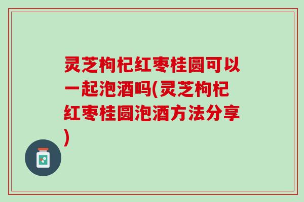 灵芝枸杞红枣桂圆可以一起泡酒吗(灵芝枸杞红枣桂圆泡酒方法分享)