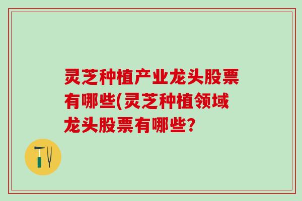 灵芝种植产业龙头股票有哪些(灵芝种植领域龙头股票有哪些? 灵芝种植产业龙头股票有哪些(灵芝种植领域龙头股票有哪些?