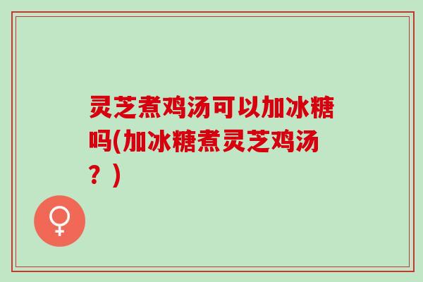 灵芝煮鸡汤可以加冰糖吗(加冰糖煮灵芝鸡汤？)