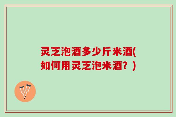 灵芝泡酒多少斤米酒(如何用灵芝泡米酒？)