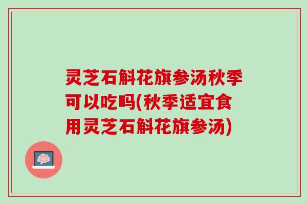 灵芝石斛花旗参汤秋季可以吃吗(秋季适宜食用灵芝石斛花旗参汤)