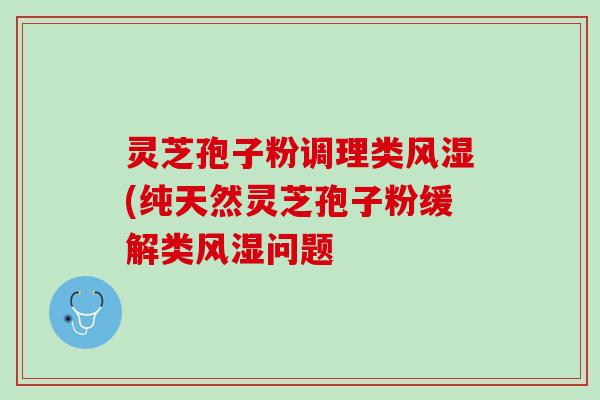 灵芝孢子粉调理类风湿(纯天然灵芝孢子粉缓解类风湿问题