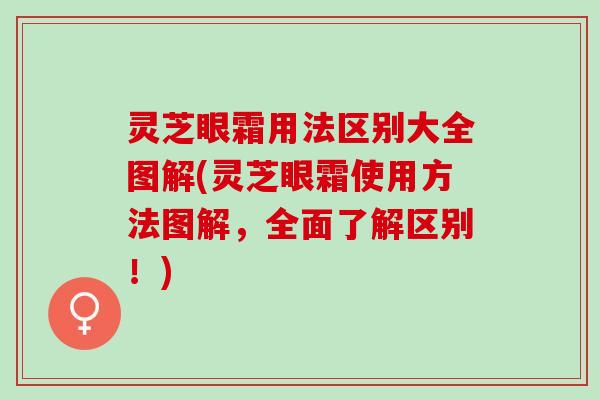 灵芝眼霜用法区别大全图解(灵芝眼霜使用方法图解，全面了解区别！)