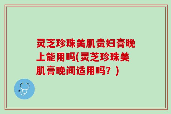 灵芝珍珠美肌贵妇膏晚上能用吗(灵芝珍珠美肌膏晚间适用吗？)