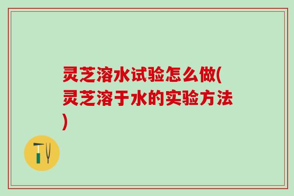 灵芝溶水试验怎么做(灵芝溶于水的实验方法)