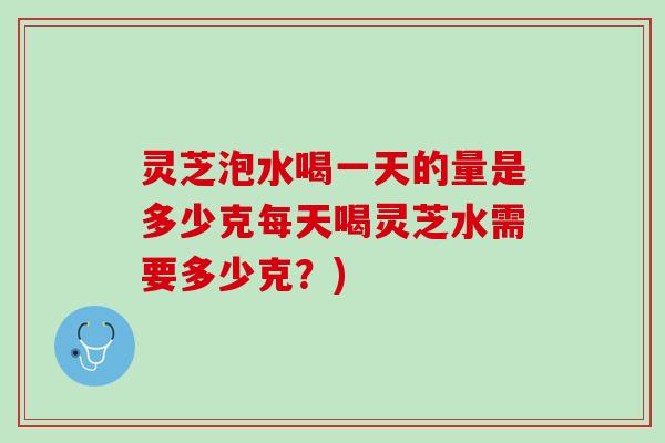 灵芝泡水喝一天的量是多少克每天喝灵芝水需要多少克？)