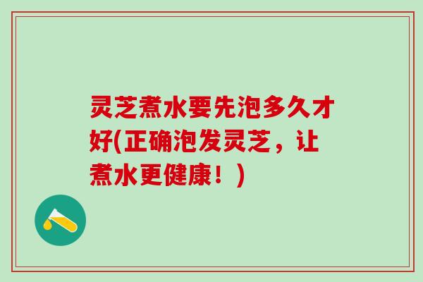 灵芝煮水要先泡多久才好(正确泡发灵芝，让煮水更健康！)
