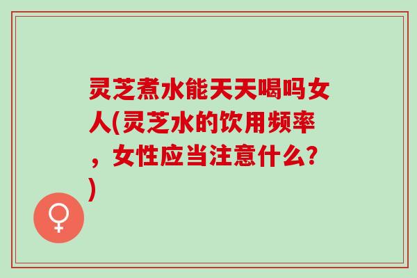 灵芝煮水能天天喝吗女人(灵芝水的饮用频率，女性应当注意什么？)