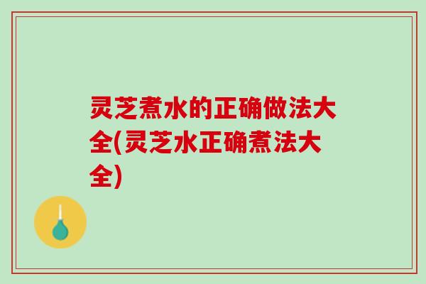 灵芝煮水的正确做法大全(灵芝水正确煮法大全)