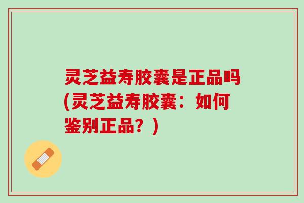 灵芝益寿胶囊是正品吗(灵芝益寿胶囊：如何鉴别正品？)