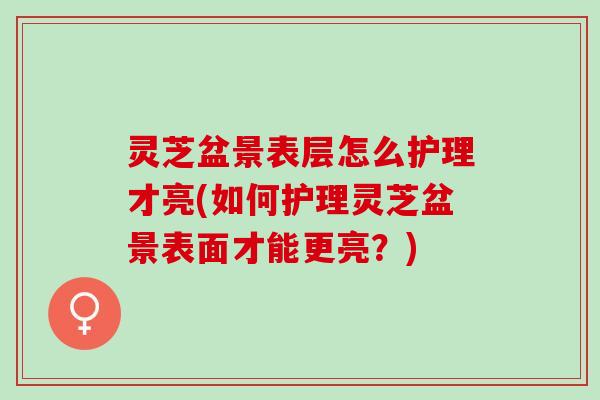 灵芝盆景表层怎么护理才亮(如何护理灵芝盆景表面才能更亮?) 灵芝盆景表层怎么护理才亮(如何护理灵芝盆景表面才能更亮?)