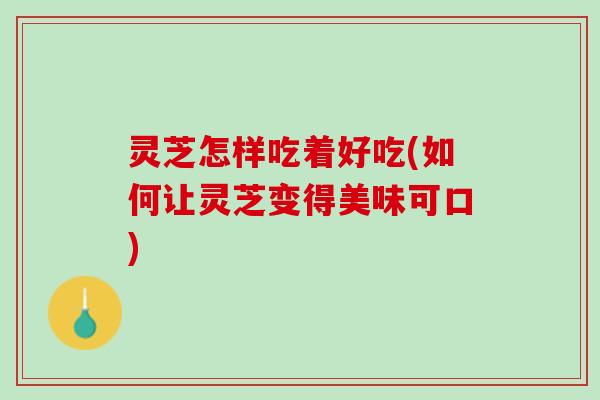 灵芝怎样吃着好吃(如何让灵芝变得美味可口)