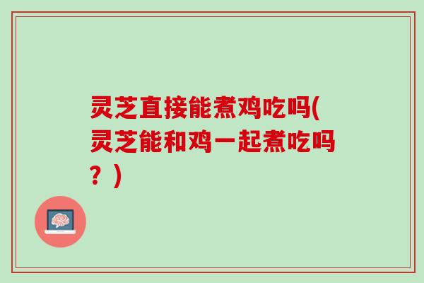 灵芝直接能煮鸡吃吗(灵芝能和鸡一起煮吃吗？)