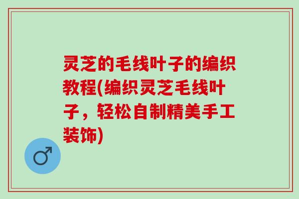 灵芝的毛线叶子的编织教程(编织灵芝毛线叶子,轻松自制精美手工装饰) 灵芝的毛线叶子的编织教程(编织灵芝毛线叶子,轻松自制精美手工装饰)