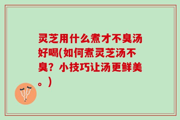 灵芝用什么煮才不臭汤好喝(如何煮灵芝汤不臭？小技巧让汤更鲜美。)