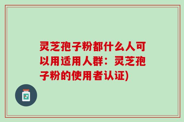 灵芝孢子粉都什么人可以用适用人群:灵芝孢子粉的使用者认证) 灵芝孢子粉都什么人可以用适用人群:灵芝孢子粉的使用者认证)