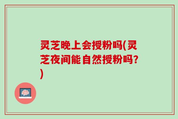 灵芝晚上会授粉吗(灵芝夜间能自然授粉吗?) 灵芝晚上会授粉吗(灵芝夜间能自然授粉吗?)