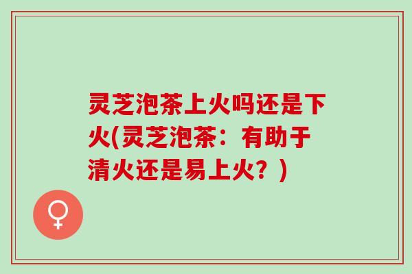 灵芝泡茶上火吗还是下火(灵芝泡茶：有助于清火还是易上火？)