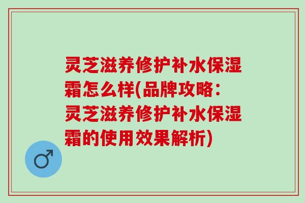 灵芝滋养修护补水保湿霜怎么样(品牌攻略：灵芝滋养修护补水保湿霜的使用效果解析)