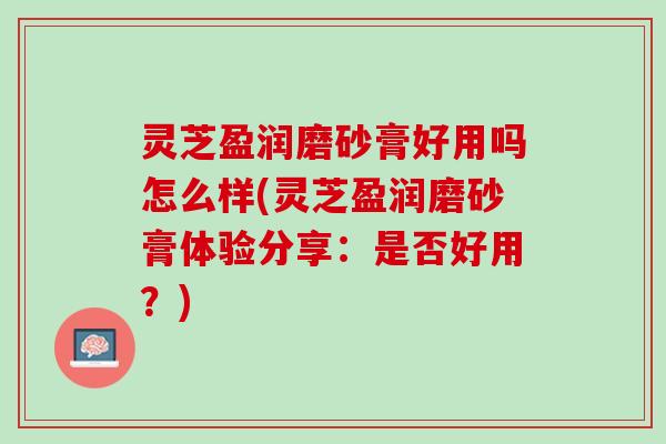 灵芝盈润磨砂膏好用吗怎么样(灵芝盈润磨砂膏体验分享：是否好用？)