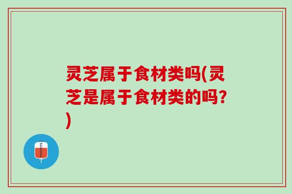 灵芝属于食材类吗(灵芝是属于食材类的吗?) 灵芝属于食材类吗(灵芝是属于食材类的吗?)