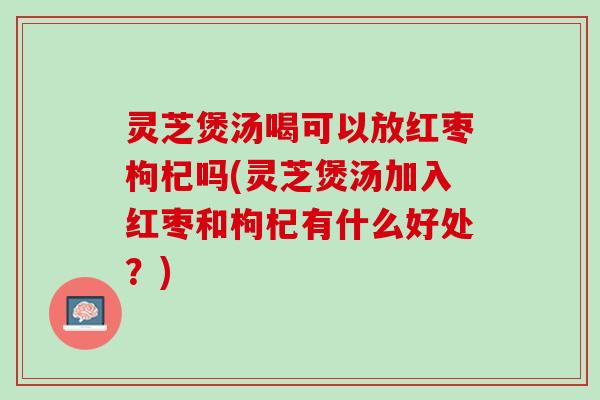 灵芝煲汤喝可以放红枣枸杞吗(灵芝煲汤加入红枣和枸杞有什么好处?) 灵芝煲汤喝可以放红枣枸杞吗(灵芝煲汤加入红枣和枸杞有什么好处?)