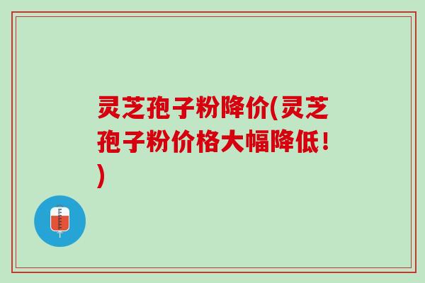 灵芝孢子粉降价(灵芝孢子粉价格大幅降低！)