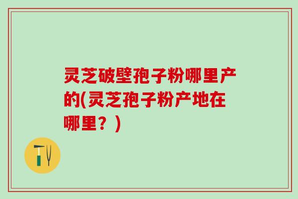 灵芝破壁孢子粉哪里产的(灵芝孢子粉产地在哪里？)