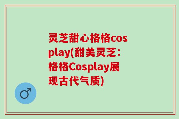灵芝甜心格格cos play(甜美灵芝：格格Cosplay展现古代气质)