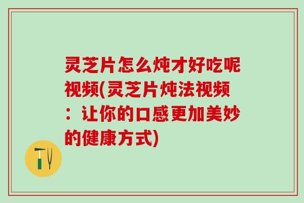 灵芝片怎么炖才好吃呢视频(灵芝片炖法视频：让你的口感更加美妙的健康方式)