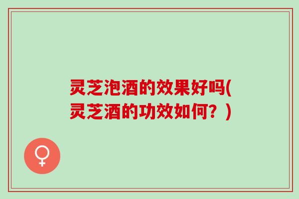 灵芝泡酒的效果好吗(灵芝酒的功效如何？)
