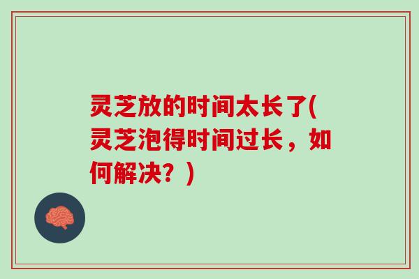灵芝放的时间太长了(灵芝泡得时间过长，如何解决？)